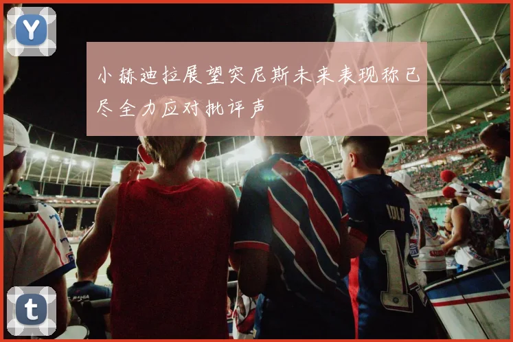 小赫迪拉展望突尼斯未来表现称已尽全力应对批评声