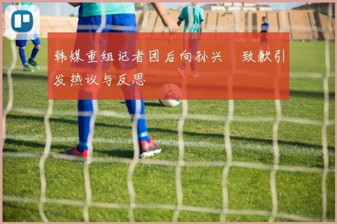 韩媒重组记者团后向孙兴慜致歉引发热议与反思