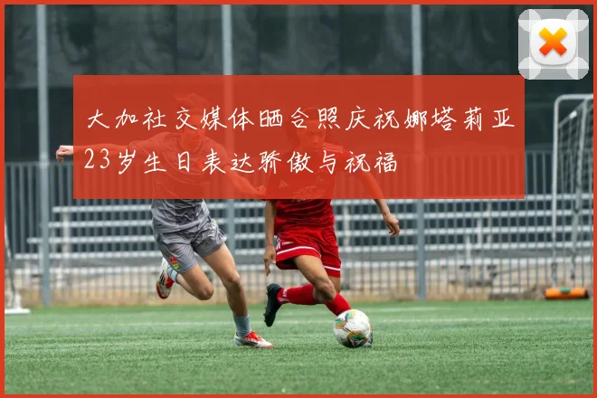 大加社交媒体晒合照庆祝娜塔莉亚23岁生日表达骄傲与祝福