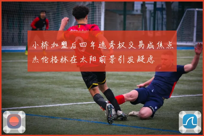 小桥加盟后四年选秀权交易成焦点杰伦格林在太阳前景引发疑虑