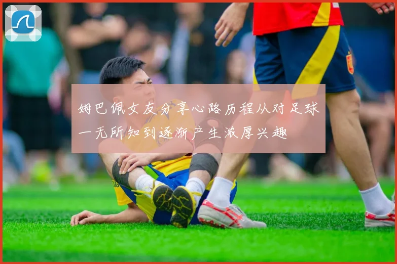姆巴佩女友分享心路历程从对足球一无所知到逐渐产生浓厚兴趣