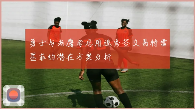 勇士与老鹰考虑用选秀签交易特雷墨菲的潜在方案分析