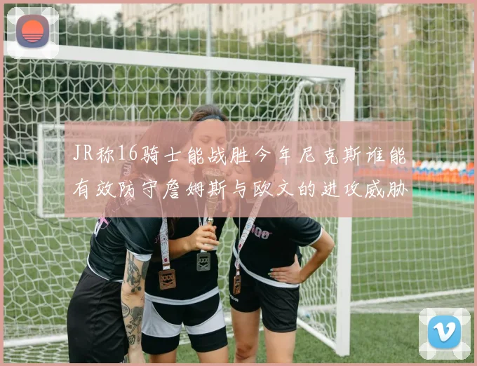 JR称16骑士能战胜今年尼克斯谁能有效防守詹姆斯与欧文的进攻威胁