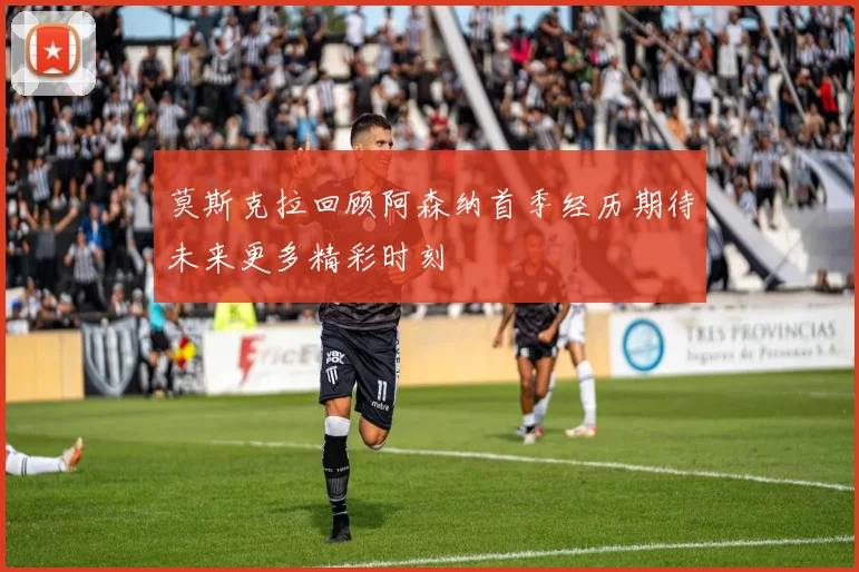 莫斯克拉回顾阿森纳首季经历期待未来更多精彩时刻