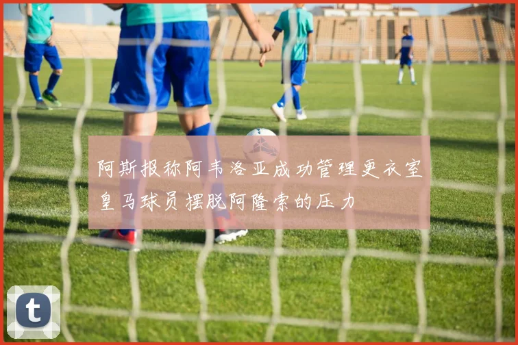 阿斯报称阿韦洛亚成功管理更衣室皇马球员摆脱阿隆索的压力