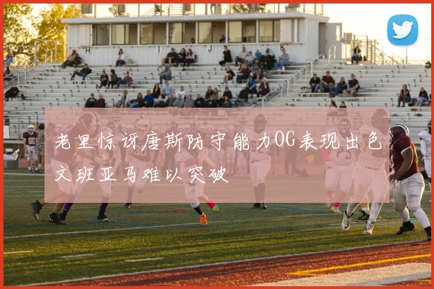 老里惊讶唐斯防守能力OG表现出色文班亚马难以突破