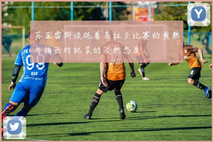 苏亚雷斯谈观看乌拉圭比赛的煎熬与梅西对纪录的淡然态度