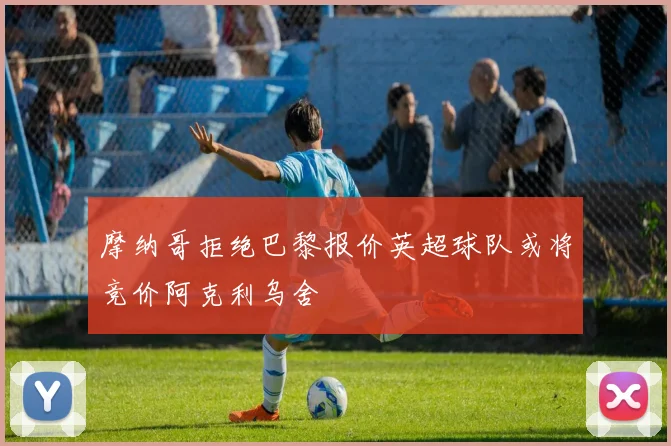 摩纳哥拒绝巴黎报价英超球队或将竞价阿克利乌舍