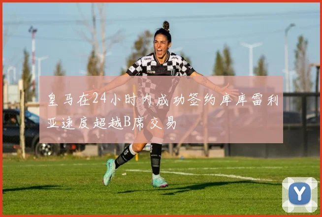皇马在24小时内成功签约库库雷利亚速度超越B席交易