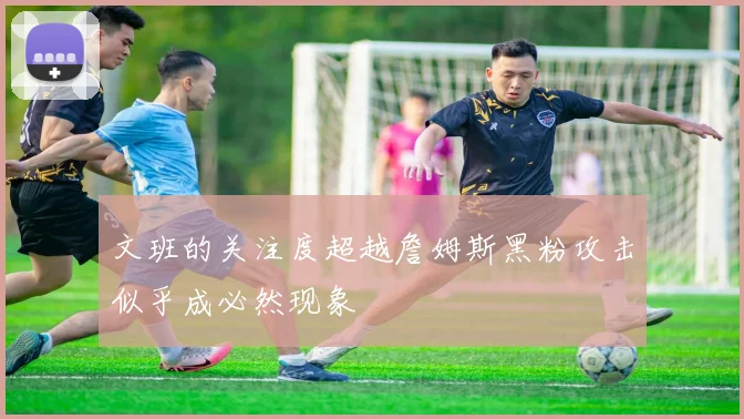 文班的关注度超越詹姆斯黑粉攻击似乎成必然现象