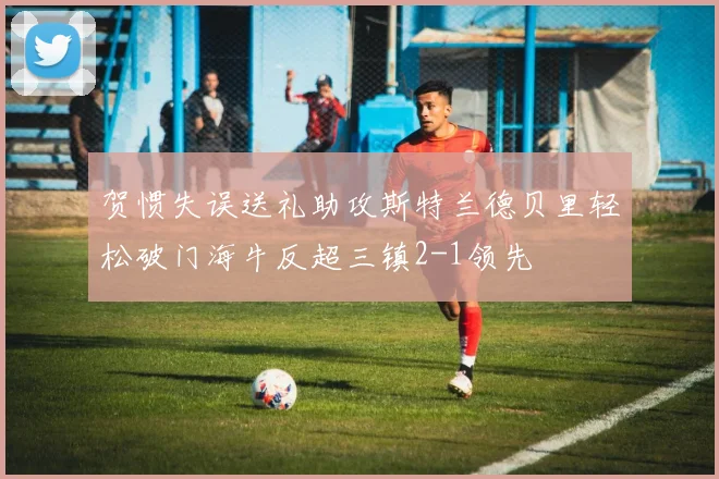 贺惯失误送礼助攻斯特兰德贝里轻松破门海牛反超三镇2-1领先