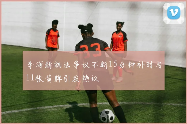 李海新执法争议不断15分钟补时与11张黄牌引发热议
