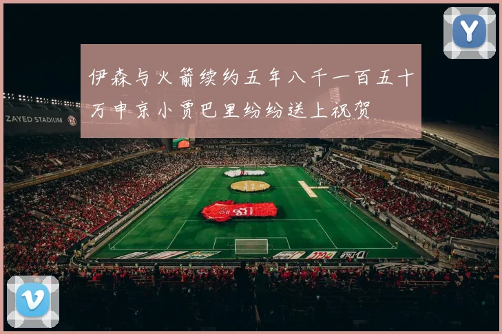 伊森与火箭续约五年八千一百五十万申京小贾巴里纷纷送上祝贺