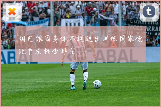 姆巴佩因身体不适退出训练国家德比首发机会渺茫