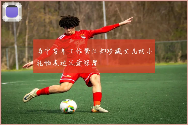 马宁常年工作繁忙却珍藏女儿的小礼物表达父爱深厚