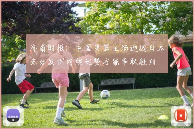 济南时报：中国男篮主场迎战日本充分发挥内线优势方能争取胜利