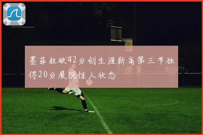 墨菲狂砍42分创生涯新高第三节独得20分展现惊人状态