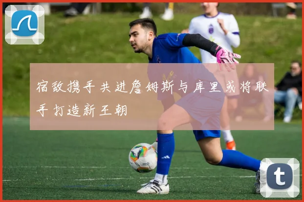 宿敌携手共进詹姆斯与库里或将联手打造新王朝
