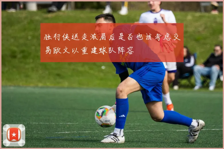 独行侠送走浓眉后是否也该考虑交易欧文以重建球队阵容