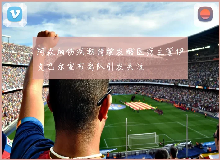 阿森纳伤病潮持续发酵医疗主管伊克巴尔宣布离队引发关注