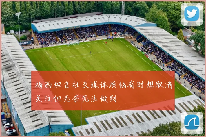 梅西坦言社交媒体烦恼有时想取消关注但无奈无法做到