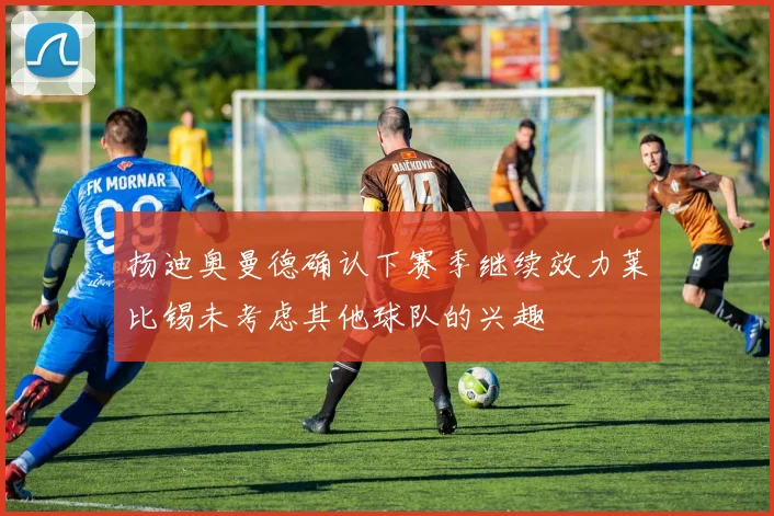 扬迪奥曼德确认下赛季继续效力莱比锡未考虑其他球队的兴趣