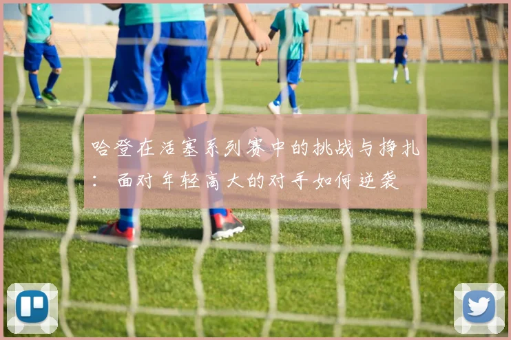 哈登在活塞系列赛中的挑战与挣扎：面对年轻高大的对手如何逆袭